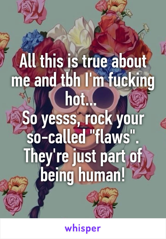 All this is true about me and tbh I'm fucking hot... 
So yesss, rock your so-called "flaws". They're just part of being human!