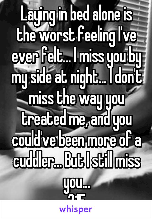Laying in bed alone is the worst feeling I've ever felt... I miss you by my side at night... I don't miss the way you treated me, and you could've been more of a cuddler... But I still miss you...
21F