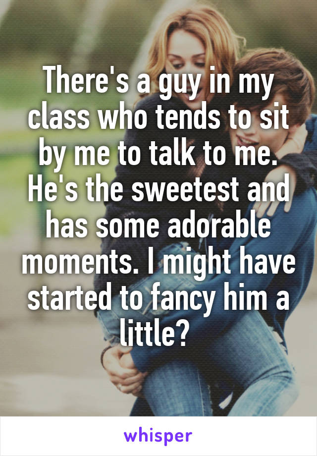 There's a guy in my class who tends to sit by me to talk to me. He's the sweetest and has some adorable moments. I might have started to fancy him a little? 
