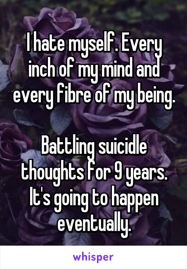 I hate myself. Every inch of my mind and every fibre of my being.

Battling suicidle thoughts for 9 years. It's going to happen eventually.