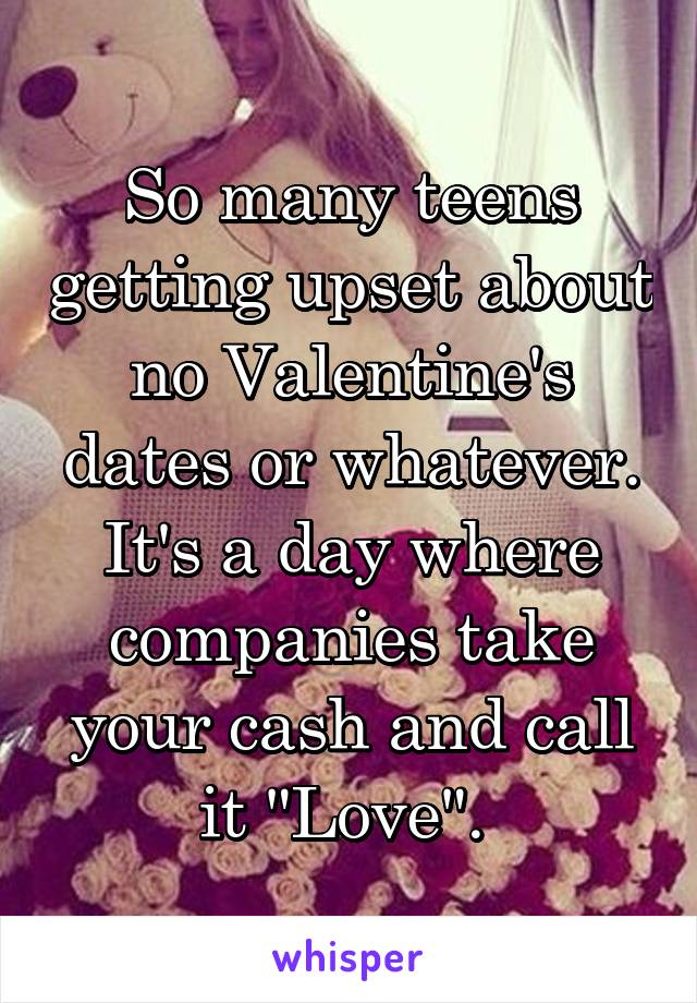 So many teens getting upset about no Valentine's dates or whatever. It's a day where companies take your cash and call it "Love". 