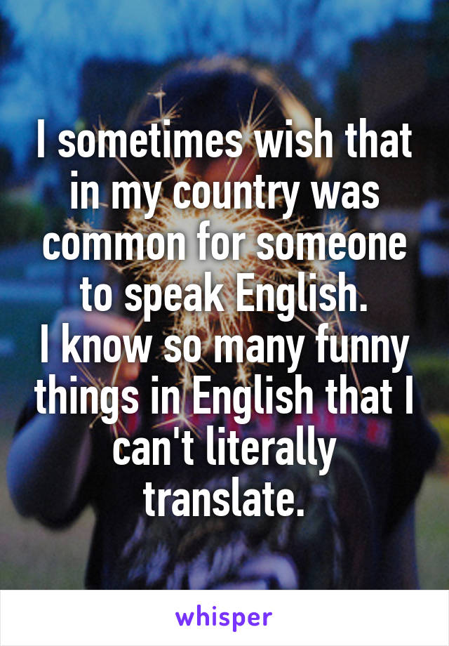 I sometimes wish that in my country was common for someone to speak English.
I know so many funny things in English that I can't literally translate.