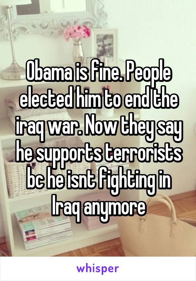 Obama is fine. People elected him to end the iraq war. Now they say he supports terrorists bc he isnt fighting in Iraq anymore