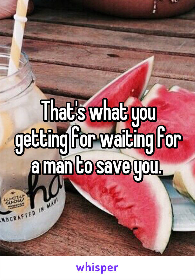 That's what you getting for waiting for a man to save you. 