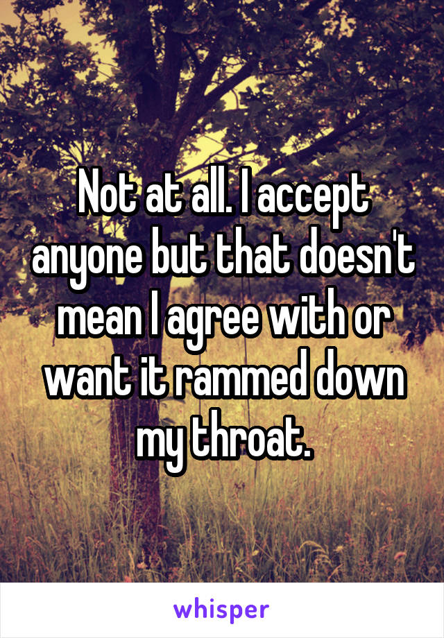Not at all. I accept anyone but that doesn't mean I agree with or want it rammed down my throat.