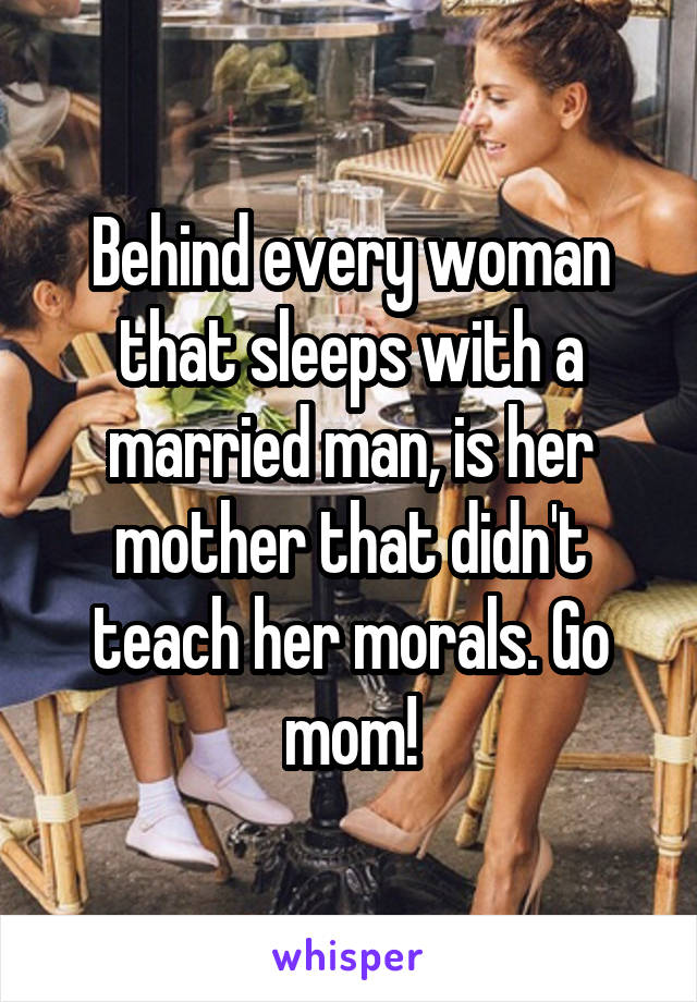 Behind every woman that sleeps with a married man, is her mother that didn't teach her morals. Go mom!