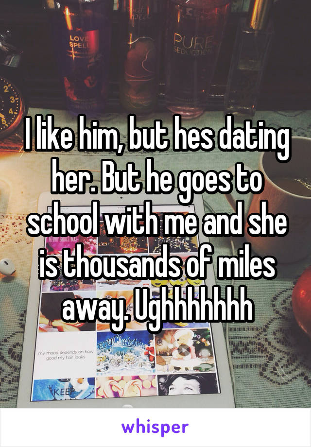 I like him, but hes dating her. But he goes to school with me and she is thousands of miles away. Ughhhhhhh