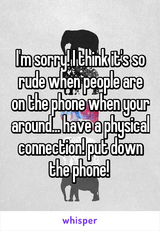 I'm sorry! I think it's so rude when people are on the phone when your around... have a physical connection! put down the phone! 