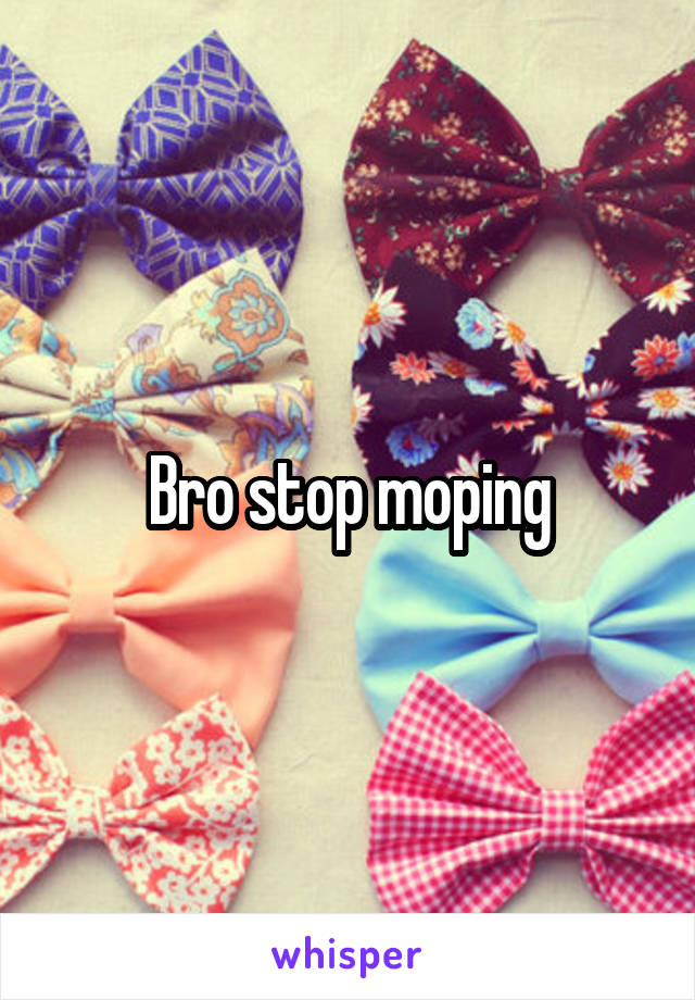 Bro stop moping