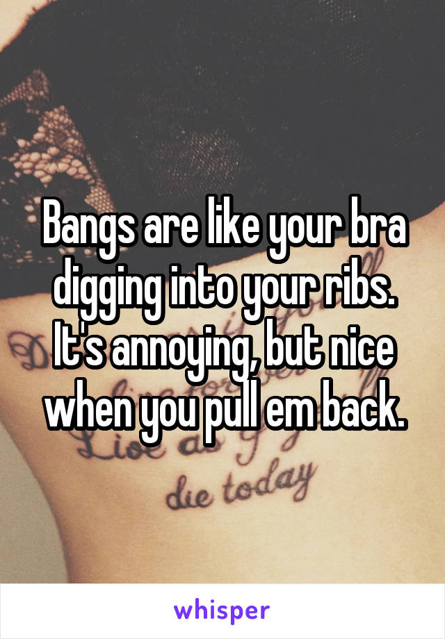 Bangs are like your bra digging into your ribs. It's annoying, but nice when you pull em back.