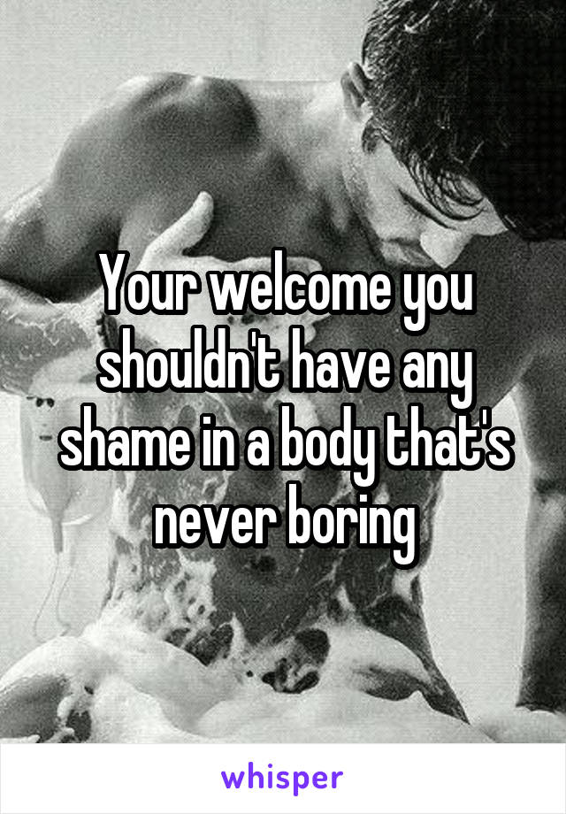 Your welcome you shouldn't have any shame in a body that's never boring