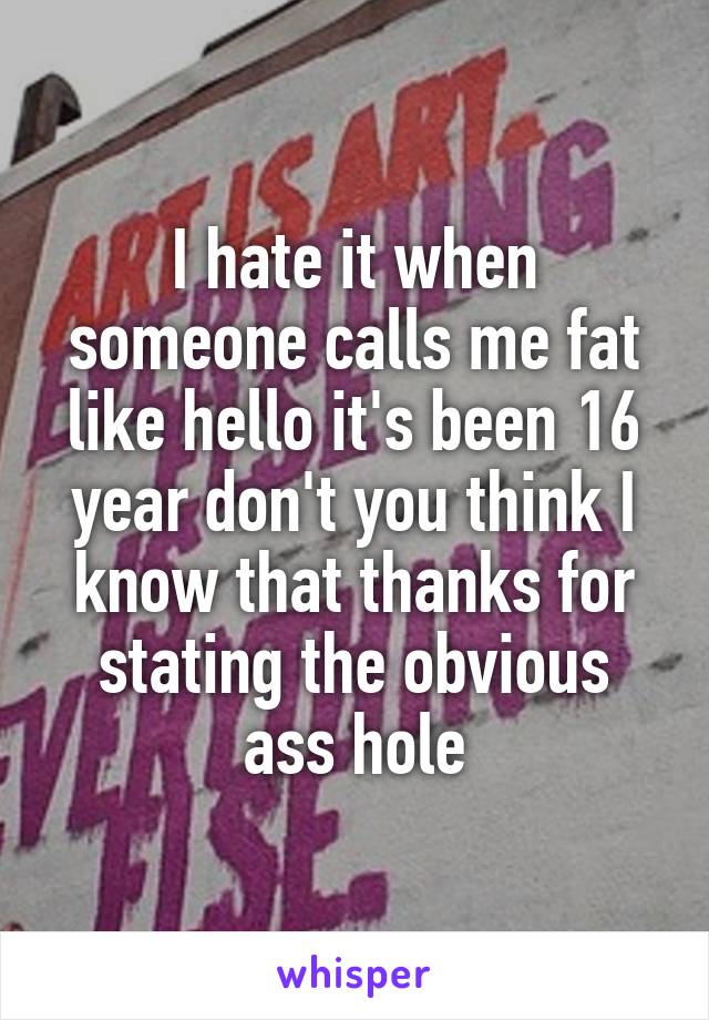 I hate it when someone calls me fat like hello it's been 16 year don't you think I know that thanks for stating the obvious ass hole
