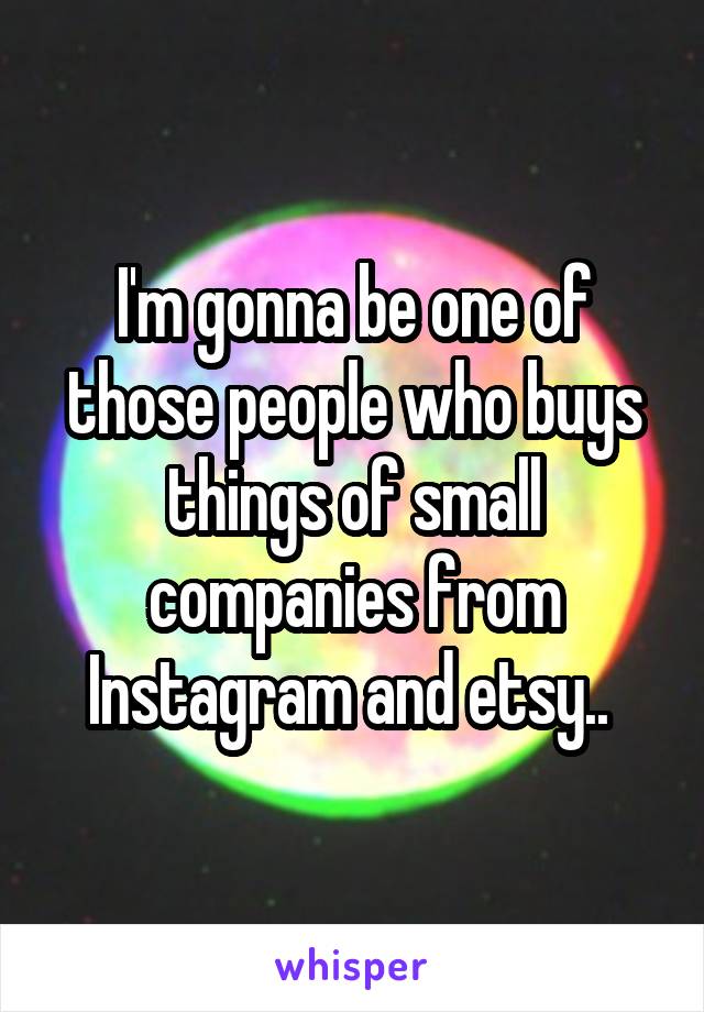 I'm gonna be one of those people who buys things of small companies from Instagram and etsy.. 
