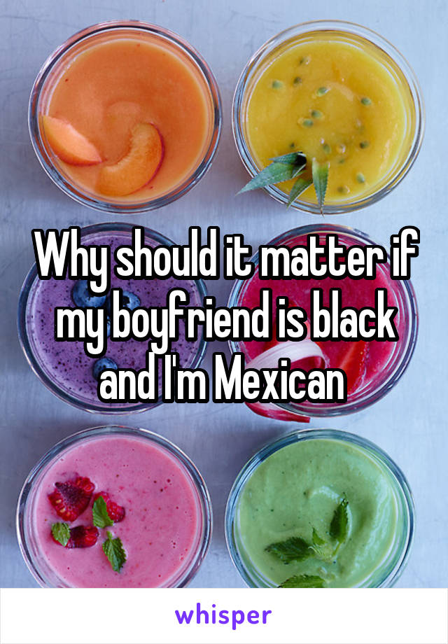 Why should it matter if my boyfriend is black and I'm Mexican 