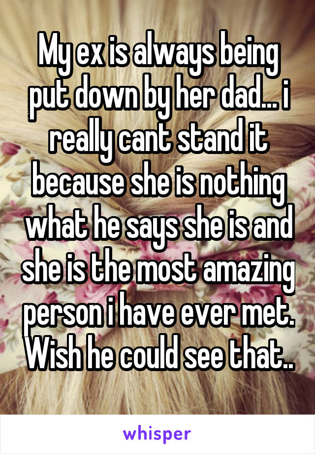 My ex is always being put down by her dad... i really cant stand it because she is nothing what he says she is and she is the most amazing person i have ever met. Wish he could see that.. 