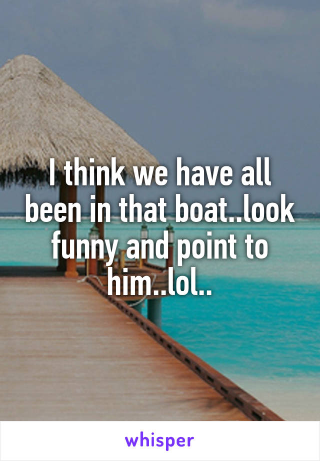I think we have all been in that boat..look funny and point to him..lol..