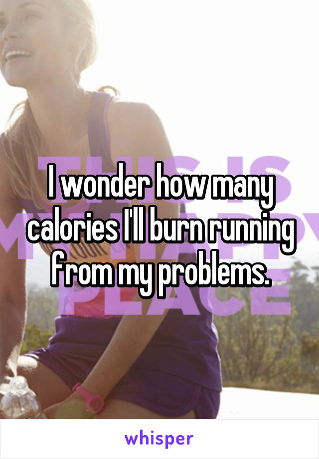 I wonder how many calories I'll burn running from my problems.