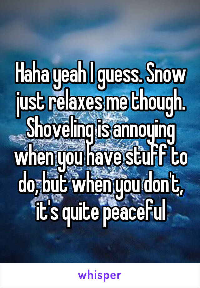 Haha yeah I guess. Snow just relaxes me though. Shoveling is annoying when you have stuff to do, but when you don't, it's quite peaceful
