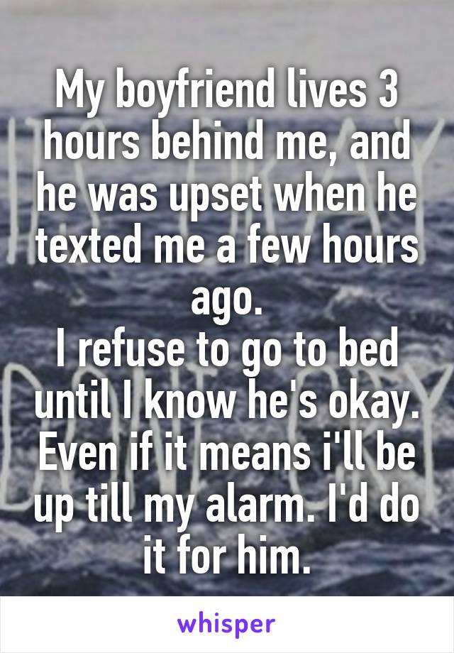 My boyfriend lives 3 hours behind me, and he was upset when he texted me a few hours ago.
I refuse to go to bed until I know he's okay. Even if it means i'll be up till my alarm. I'd do it for him.
