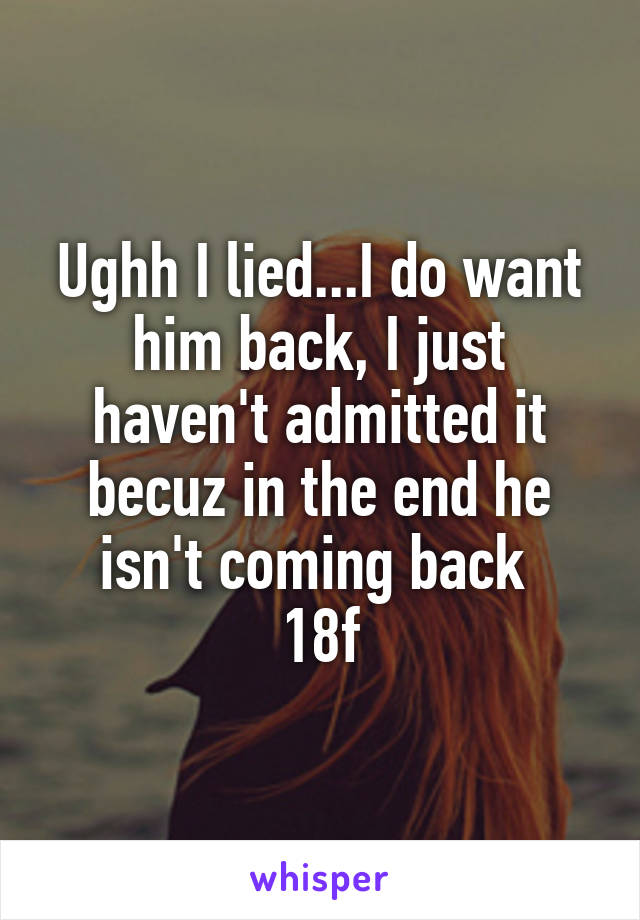 Ughh I lied...I do want him back, I just haven't admitted it becuz in the end he isn't coming back 
18f