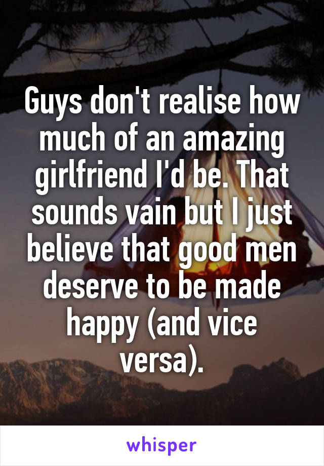 Guys don't realise how much of an amazing girlfriend I'd be. That sounds vain but I just believe that good men deserve to be made happy (and vice versa).