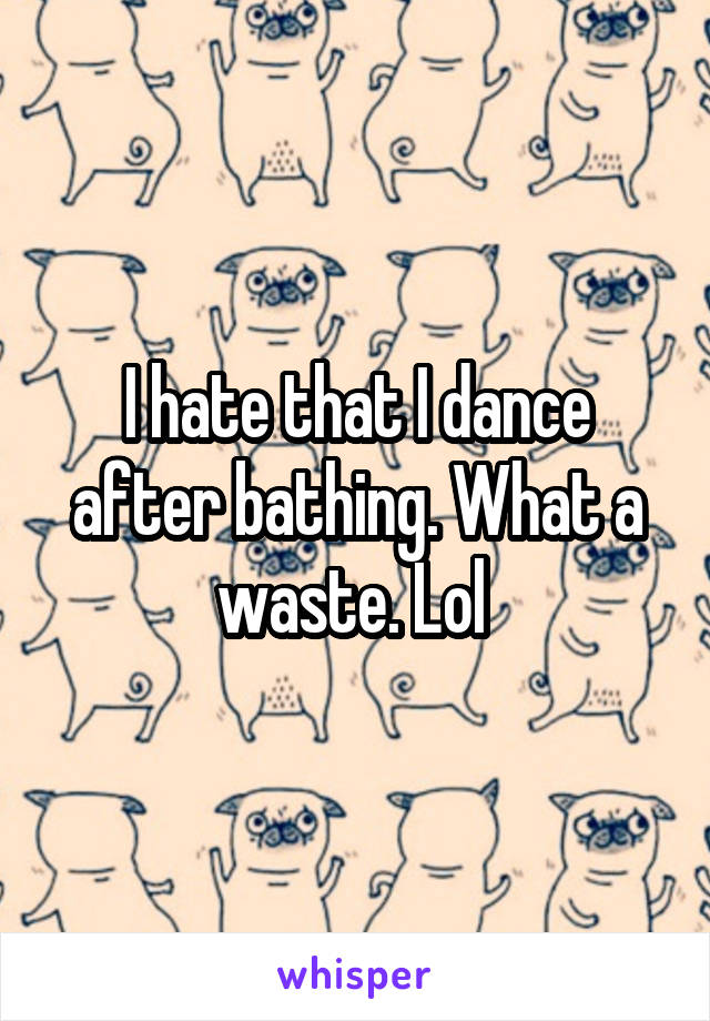 I hate that I dance after bathing. What a waste. Lol 