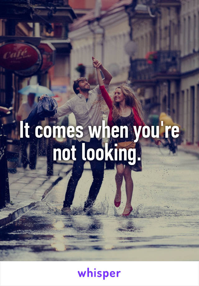 It comes when you're not looking. 