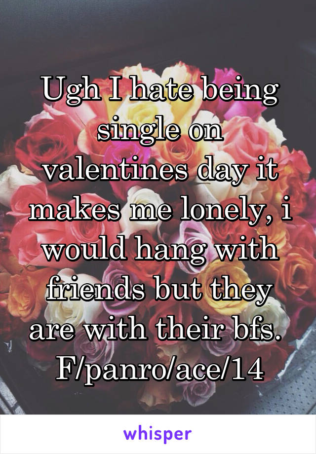 Ugh I hate being single on valentines day it makes me lonely, i would hang with friends but they are with their bfs. 
F/panro/ace/14