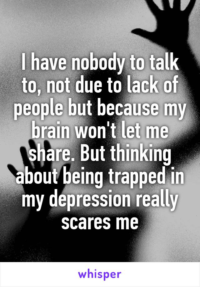 I have nobody to talk to, not due to lack of people but because my brain won't let me share. But thinking about being trapped in my depression really scares me