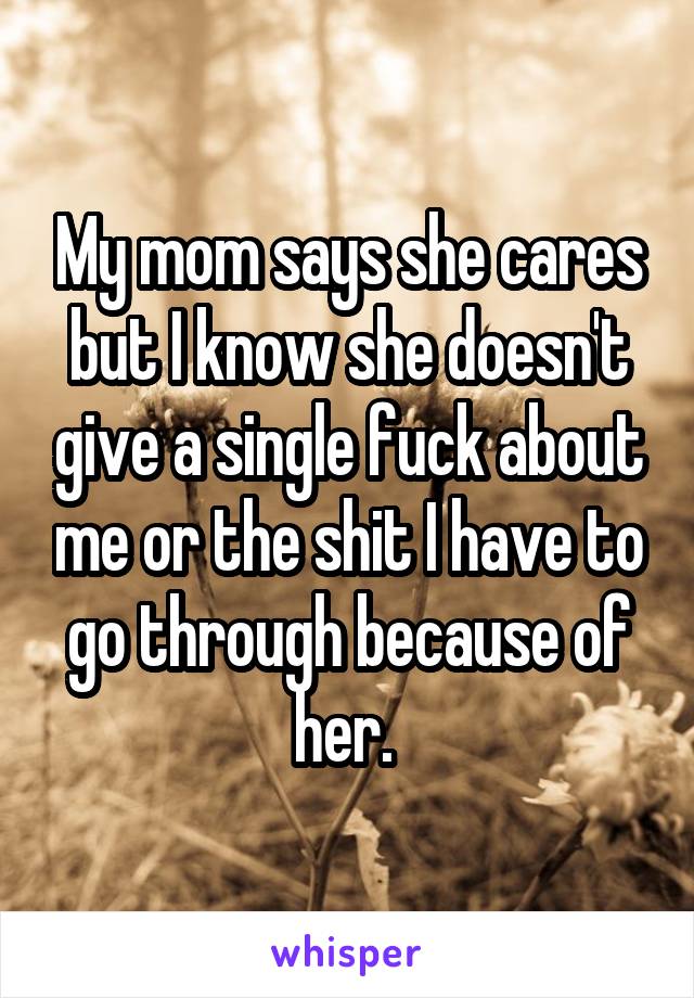 My mom says she cares but I know she doesn't give a single fuck about me or the shit I have to go through because of her. 