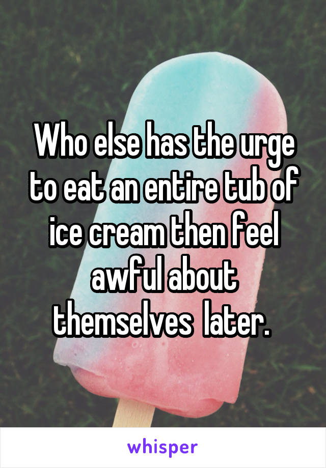 Who else has the urge to eat an entire tub of ice cream then feel awful about themselves  later. 