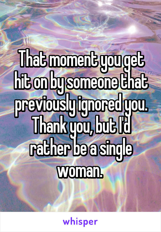 That moment you get hit on by someone that previously ignored you. Thank you, but I'd rather be a single woman. 