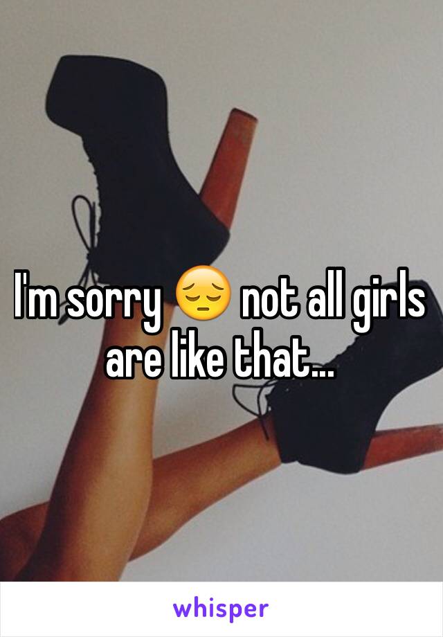I'm sorry 😔 not all girls are like that...