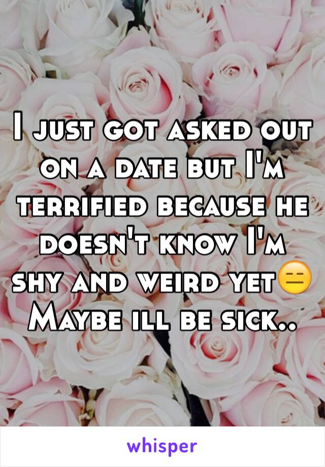 I just got asked out on a date but I'm terrified because he doesn't know I'm shy and weird yet😑 Maybe ill be sick..