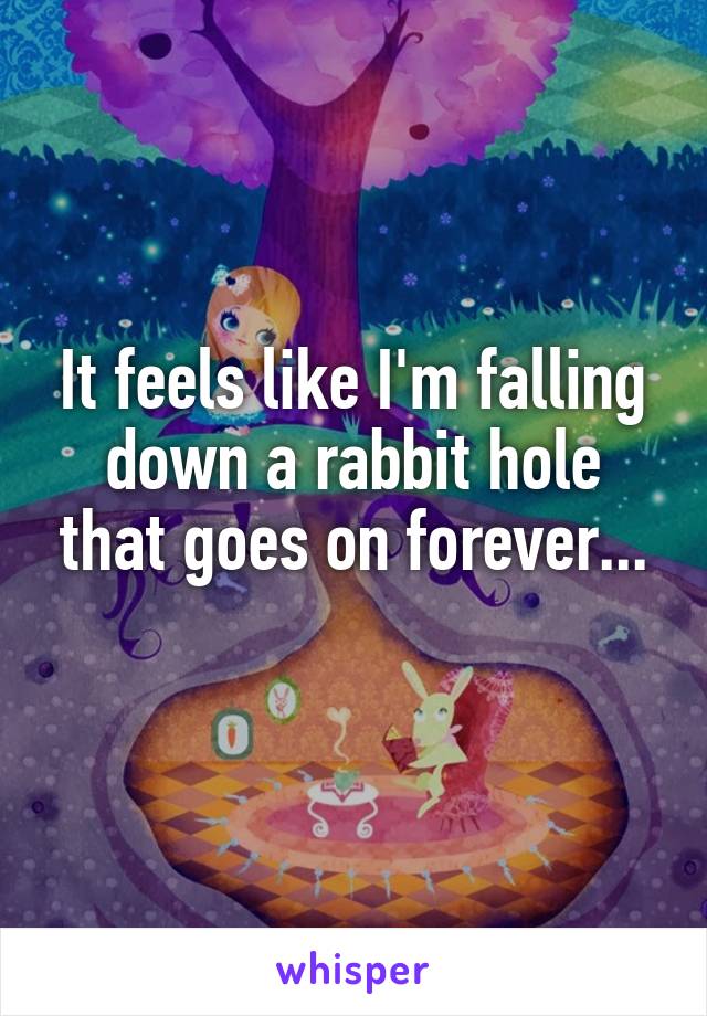 It feels like I'm falling down a rabbit hole that goes on forever...
