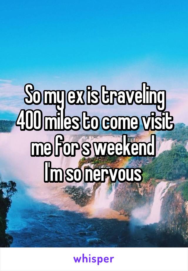 So my ex is traveling 400 miles to come visit me for s weekend 
I'm so nervous 