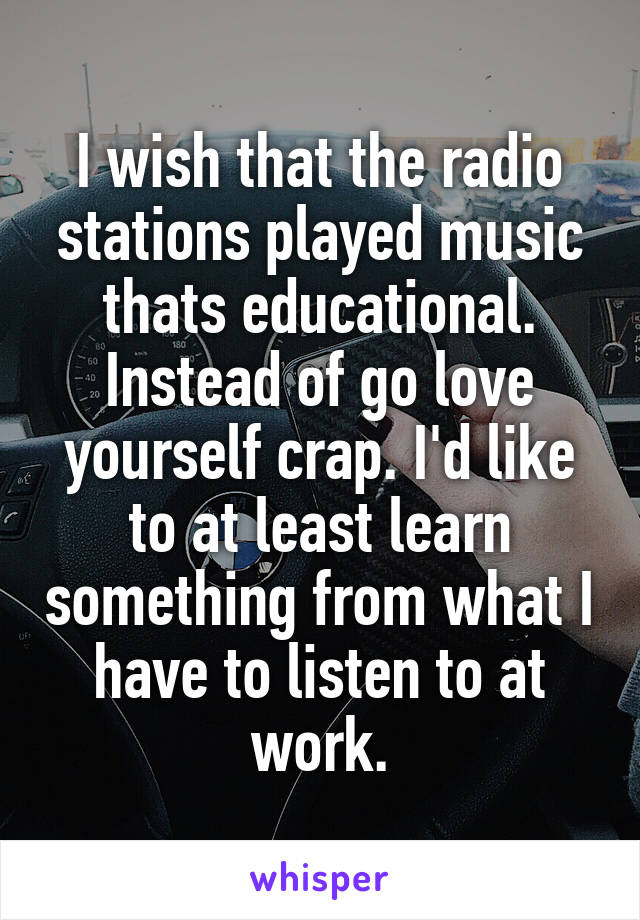 I wish that the radio stations played music thats educational. Instead of go love yourself crap. I'd like to at least learn something from what I have to listen to at work.