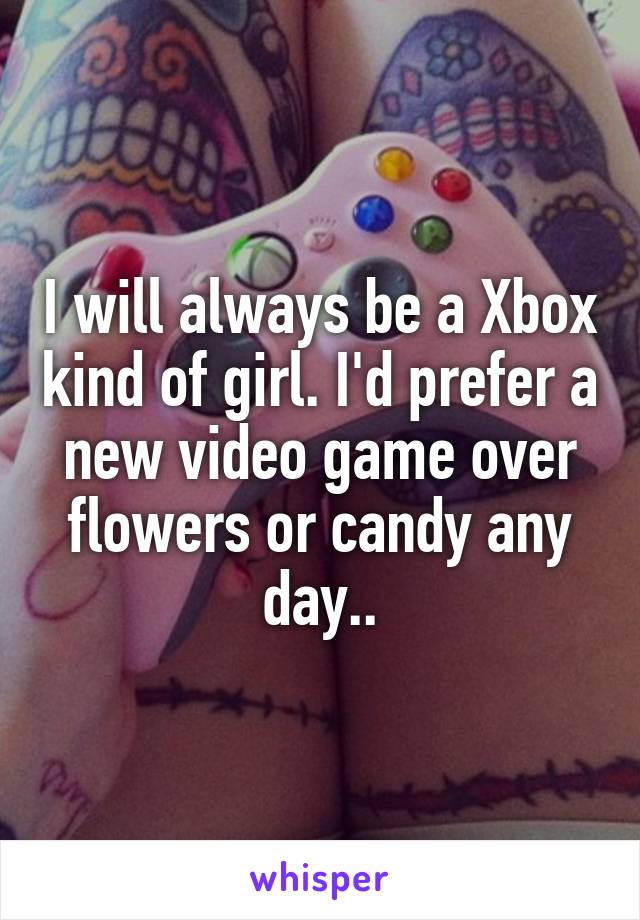 I will always be a Xbox kind of girl. I'd prefer a new video game over flowers or candy any day..