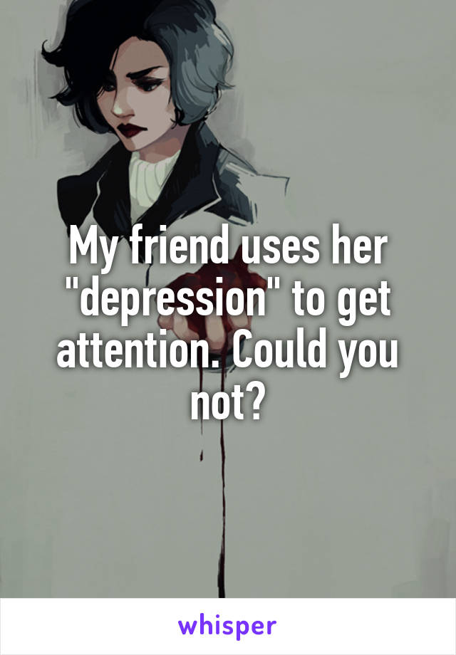 My friend uses her "depression" to get attention. Could you not?