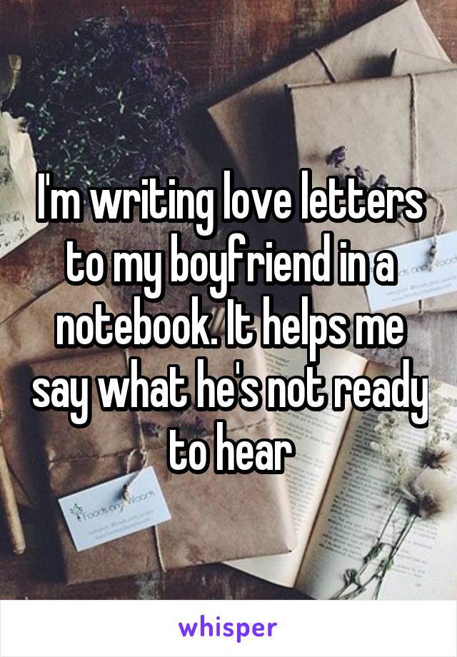 I'm writing love letters to my boyfriend in a notebook. It helps me say what he's not ready to hear