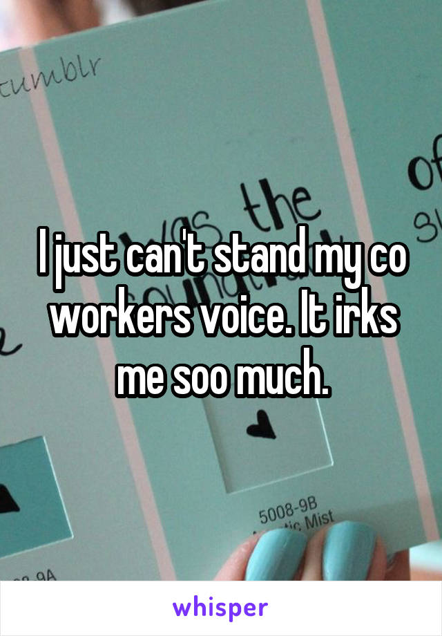 I just can't stand my co workers voice. It irks me soo much.