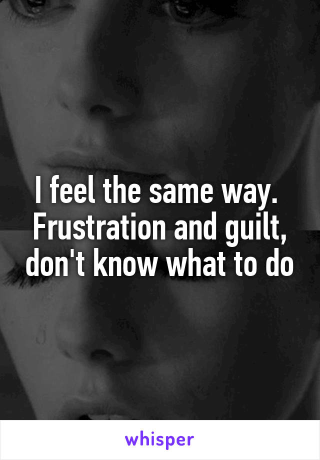 I feel the same way.  Frustration and guilt, don't know what to do