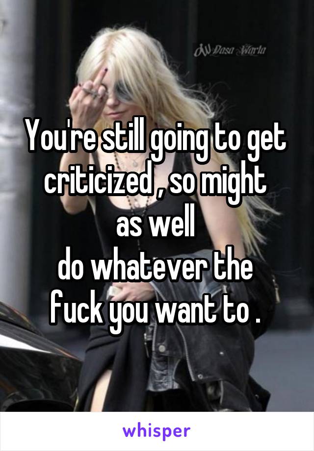 You're still going to get 
criticized , so might 
as well 
do whatever the 
fuck you want to . 