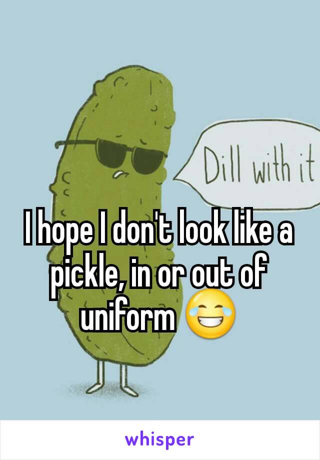 I hope I don't look like a pickle, in or out of uniform 😂