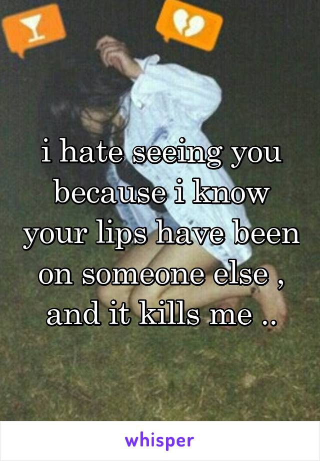 i hate seeing you because i know your lips have been on someone else , and it kills me ..