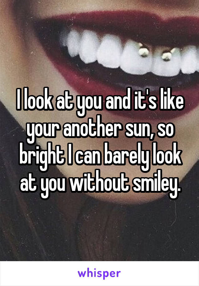 I look at you and it's like your another sun, so bright I can barely look at you without smiley.