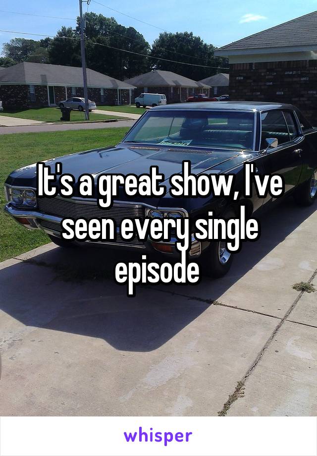 It's a great show, I've seen every single episode 