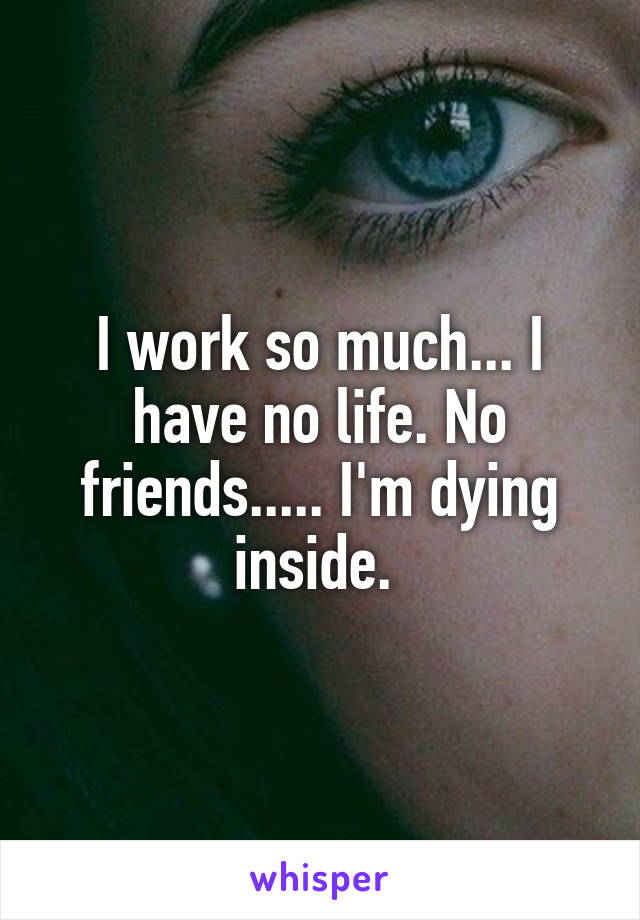 I work so much... I have no life. No friends..... I'm dying inside. 