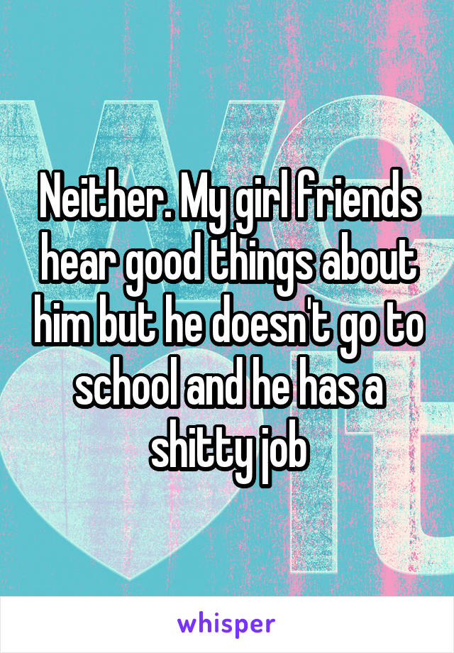 Neither. My girl friends hear good things about him but he doesn't go to school and he has a shitty job