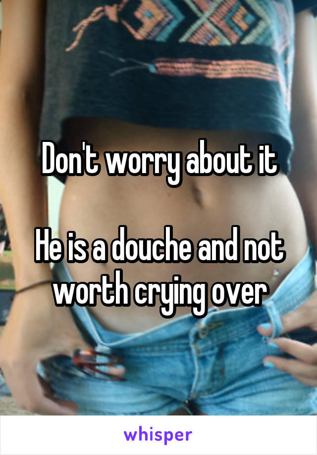 Don't worry about it

He is a douche and not worth crying over